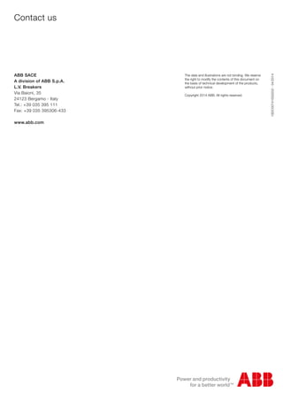 1SDC007410G0202-04/2014
Contact us
ABB SACE
A division of ABB S.p.A.
L.V. Breakers
Via Baioni, 35
24123 Bergamo - Italy
Tel.: +39 035 395 111
Fax: +39 035 395306-433
www.abb.com
The data and illustrations are not binding. We reserve
the right to modify the contents of this document on
the basis of technical development of the products,
without prior notice.
Copyright 2014 ABB. All rights reserved.
 