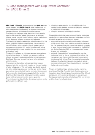 ABB | Load management with Ekip Power Controller for SACE Emax 2 3
1. Load management with Ekip Power Controller
for SACE Emax 2
Ekip Power Controller, available for the new ABB SACE air
circuit breakers type SACE Emax 2, is the ideal solution for
load management and represents an optimum compromise
between reliability, simplicity and cost-effectiveness.
This function is integrated in the electronic trip unit already
used for the protection against overcurrents; as a conse-
quence, neither complex control systems nor the implementa-
tion of dedicated software programs are necessary.
This function is based on a patented calculation algorithm that
allows a load list to be controlled through the remote com-
mand of relevant switching device (circuit breaker, switch-
disconnector, contactor…) or control circuit according to a
priority defined by the User, based on his own requirements
and types of load.
The algorithm is based on a foreseen average power absorp-
tion which can be set by the User over a determined time
interval; whenever this value exceeds the contractual power,
Ekip Power Controller function intervenes to bring it back
within the limits.
This system can be realized with a single circuit breaker
equipped with this function and installed as the main breaker
of a low voltage plant. This one breaker can decide (accord-
ing to the total energy absorbed from the grid and to the set
parameters) when and which load to connect and disconnect.
Furthermore, the circuit breaker equipped with the function
Ekip Power Controller, shall not only command the passive
loads, but it can also command a reserve generator.
The remote command sent to the downstream devices can be
performed in two different ways:
-	 through the wired solution, by commanding the shunt
opening/closing releases or acting on the motor operators
of the loads to be managed;
-	 through a dedicated communication system.
The ability to control the loads according to a list of priorities
defined by the User provides significant advantages from both
economic as well as technical points of view:
-	 economical: energy consumption optimization is focused
on the control of the costs linked in particular to the penal-
ties that are levied when the contractual power is exceeded
or when the contractual power is increased by the Distribu-
tion System Operator (DSO) as a consequence of excee-
ding the limit repeatedly
-	 technical: the possibility of power absorption over the
contractual limits for shorter periods and, as well as, the
management and the control of the power consumption
over long periods of time. Thus it is possible to reduce the
likelihood of malfunctioning due to overloads, or worse,
complete inefficiency of the entire plant due to tripping of
the LV main circuit breaker.
The aim of this White Paper is to describe the main char-
acteristics of the Ekip Power Controller function, give some
indications about the settings and connections of the different
components of the system and through an easy and user-
friendly example to make the potentialities of this new function
and its relevant benefits stand out.
 