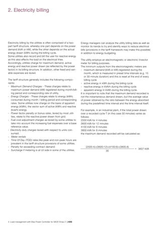 4 Load management with Ekip Power Controller for SACE Emax 2 | ABB
2. Electricity billing
Electricity billing by the utilities is often comprised of a two-
part tariff structure, whereby one part depends on the power
demand (kVA or kW), while the other depends on the actual
energy drawn (kWh) during the billing cycle.
Some utilities also record and bill the user for reactive energy
as this also effects the load on the electrical lines.
Accordingly, utilities charge for maximum demand, active
energy and reactive power drawn (as reflected by the power
factor) in its billing structure. In addition, other fixed and vari-
able expenses are levied.
The tariff structure generally includes the following compo-
nents:
- 	 Maximum Demand Charges - These charges relate to
maximum power demand (kW) registered during month/bill-
ing period and corresponding rate of utility.
- 	 Energy Charges - These charges relate to energy (kWh)
consumed during month / billing period and corresponding
rates. Some utilities now charge on the basis of apparent
energy (kVAh), the vector sum of active (kWh) and reactive
(kvarh) energy.
- 	 Power factor penalty or bonus rates, levied by most utili-
ties, relate to the reactive power drawn from grid.
- 	 Fuel cost adjustment charges as levied by some utilities to
take into account the increasing fuel expenses over a base
reference value.
- Electricity duty charges levied with respect to units con-
sumed.
- Meter rentals
- 	 Time Of Day (TOD) rates like peak and non-peak hours are
prevalent in the tariff structure provisions of some utilities.
- 	 Penalty for exceeding contract demand
- 	 Surcharge if metering is at LV side in some of the utilities.
Energy managers can analyze the utility billing data as well as
monitor its trends to try and identify ways to reduce electrical
bills (provisions in the tariff framework may make this possible)
in addition to energy budgeting.
The utility employs an electromagnetic or electronic trivector
meter for billing purposes.
The minimum outputs from the electromagnetic meters are:
- 	 maximum demand (kVA or kW) registered during the
month, which is measured in preset time intervals (e.g. 15
or 30-minute duration) and this is reset at the end of every
billing cycle
- 	 active energy in kWh during the billing cycle
- 	 reactive energy in kVArh during the billing cycle
- 	 apparent energy in kVAh during the billing cycle.
It is important to note that the maximum demand recorded is
not the instantaneous demand drawn, but the average value
of power obtained by the ratio between the energy absorbed
during the predefined time interval and the time interval itself.
For example, in an industrial plant, if the total power drawn
over a recorded cycle T (in this case 30 minutes) varies as
follows:
2500 kVA for 4 minutes
3600 kVA for 12 minutes
4100 kVA for 6 minutes
3800 kVA for 8 minutes
the maximum demand recorded will be calculated as:
(2500.4)+(3600.12)+(4100.6)+(3800.8)
= 3607 kVA
30
 