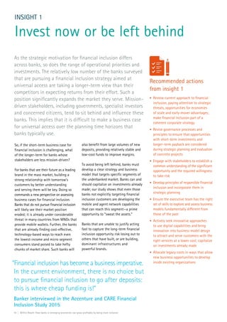 So, if the short-term business case for
financial inclusion is challenging, what
of the longer-term for banks whose
stakeholders are less mission-driven?
For banks that see their future as a leading
brand in the mass market, building a
strong relationship with tomorrow’s
customers by better understanding
and serving them will be key. Doing so
commands a new perspective on assessing
business cases for financial inclusion.
Banks that do not pursue financial inclusion
will likely see their market position
eroded; it is already under considerable
threat in many countries from MNOs that
provide mobile wallets. Further, the banks
that are already finding cost-effective,
technology-based ways to reach even
the lowest-income and micro segment
consumers stand poised to take hefty
chunks of market share. Such banks will
INSIGHT 1
Invest now or be left behind
also benefit from large volumes of new
deposits, providing relatively stable and
low-cost funds to improve margins.
To avoid being left behind, banks must
develop a clear strategy and business
model that targets specific segments of
the underbanked market. Banks can and
should capitalize on investments already
made; our study shows that even those
banks not explicitly targeting financial
inclusion customers are developing the
mobile and agent network capabilities
that can reach this segment—a prime
opportunity to “sweat the assets.”
Banks that are unable to justify acting
fast to capture the long-term financial
inclusion opportunity risk losing out to
others that have built, or are building,
dominant infrastructures and
powerful brands.
As the strategic motivation for financial inclusion differs
across banks, so does the range of operational priorities and
investments. The relatively low number of the banks surveyed
that are pursuing a financial inclusion strategy aimed at
universal access are taking a longer-term view than their
competitors in expecting returns from their effort. Such a
position significantly expands the market they serve. Mission-
driven stakeholders, including governments, specialist investors
and concerned citizens, tend to sit behind and influence these
banks. This implies that it is difficult to make a business case
for universal access over the planning time horizons that
banks typically use.
Recommended actions
from insight 1
•	 Review current approach to financial
inclusion, paying attention to strategic
threats, opportunities for economies
of scale and early-mover advantages;
make financial inclusion part of a
coherent corporate strategy
•	 Revise governance processes and
principles to ensure that opportunities
with short-term investments and
longer-term payback are considered
during strategic planning and evaluation
of concrete projects
•	 Engage with stakeholders to establish a
common understanding of the significant
opportunity and the required willingness
to take risk
•	 Develop principles of responsible financial
inclusion and incorporate them in
strategic planning
•	 Ensure the executive team has the right
set of skills to explore and assess business
models fundamentally different from
those of the past
•	 Actively seek innovative approaches
to use digital capabilities and bring
innovation into business model design
to attract and serve customers with the
right services at a lower cost; capitalize
on investments already made
•	 Allocate legacy costs in ways that allow
new business opportunities to develop
inside existing organizations“Financial inclusion has become a business imperative.
In the current environment, there is no choice but
to pursue financial inclusion to go after deposits:
this is where cheap funding is!”
	Banker interviewed in the Accenture and CARE Financial
Inclusion Study 2015
10 | Within Reach: How banks in emerging economies can grow profitably by being more inclusive
 