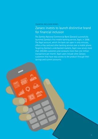 11
Financial Inclusion Works
Zanaco invests to launch distinctive brand
for financial inclusion
The Zambia National Commercial Bank (Zanaco) successfully
launched Zambia’s first mobile banking service, Xapit, in 2008.
The Xapit account, which the bank can open in only minutes,
offers a Visa card and other banking services over a mobile phone.
Targeting Zambia’s underbanked markets, Xapit now serves more
than 200,000 customers and conducts more than one million
transactions per month. Xapit users include other Zanaco
customers that have easy access to the product through their
savings and current accounts.
 
