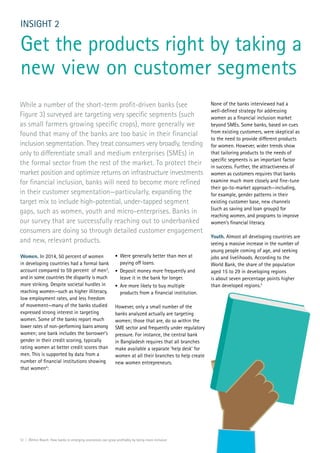 12 | Within Reach: How banks in emerging economies can grow profitably by being more inclusive
Women. In 2014, 50 percent of women
in developing countries had a formal bank
account compared to 59 percent of men3
,
and in some countries the disparity is much
more striking. Despite societal hurdles in
reaching women—such as higher illiteracy,
low employment rates, and less freedom
of movement—many of the banks studied
expressed strong interest in targeting
women. Some of the banks report much
lower rates of non-performing loans among
women; one bank includes the borrower’s
gender in their credit scoring, typically
rating women at better credit scores than
men. This is supported by data from a
number of financial institutions showing
that women4
:
INSIGHT 2
Get the products right by taking a
new view on customer segments
•	 Were generally better than men at
paying off loans.
•	 Deposit money more frequently and
leave it in the bank for longer.
•	 Are more likely to buy multiple
products from a financial institution.
However, only a small number of the
banks analyzed actually are targeting
women; those that are, do so within the
SME sector and frequently under regulatory
pressure. For instance, the central bank
in Bangladesh requires that all branches
make available a separate ‘help desk’ for
women at all their branches to help create
new women entrepreneurs.
While a number of the short-term profit-driven banks (see
Figure 3) surveyed are targeting very specific segments (such
as small farmers growing specific crops), more generally we
found that many of the banks are too basic in their financial
inclusion segmentation. They treat consumers very broadly, tending
only to differentiate small and medium enterprises (SMEs) in
the formal sector from the rest of the market. To protect their
market position and optimize returns on infrastructure investments
for financial inclusion, banks will need to become more refined
in their customer segmentation—particularly, expanding the
target mix to include high-potential, under-tapped segment
gaps, such as women, youth and micro-enterprises. Banks in
our survey that are successfully reaching out to underbanked
consumers are doing so through detailed customer engagement
and new, relevant products.
None of the banks interviewed had a
well-defined strategy for addressing
women as a financial inclusion market
beyond SMEs. Some banks, based on cues
from existing customers, were skeptical as
to the need to provide different products
for women. However, wider trends show
that tailoring products to the needs of
specific segments is an important factor
in success. Further, the attractiveness of
women as customers requires that banks
examine much more closely and fine-tune
their go-to-market approach—including,
for example, gender patterns in their
existing customer base, new channels
(such as saving and loan groups) for
reaching women, and programs to improve
women’s financial literacy.
Youth. Almost all developing countries are
seeing a massive increase in the number of
young people coming of age, and seeking
jobs and livelihoods. According to the
World Bank, the share of the population
aged 15 to 29 in developing regions
is about seven percentage points higher
than developed regions.5
SEEDS
 