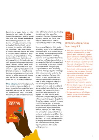 13
Banks in the survey are placing very little
focus on the youth market. A few have
financial literacy projects targeting middle-
class youth. Youth will need more extensive
financial literacy programs and basic
banking services over digital channels
as they build their livelihoods and seek
to improve their position in life. While
the young have a lower understanding
of financial needs and services, less access
to collateral and less credibility as micro-
entrepreneurs compared to their elders,
banks should consider that customers
often stay with their first bank and retain
their banking relationship as they migrate
up the Consumer Pyramid. Similar to the
way that banks in mature markets focus
strongly on capturing the student market
(the next generation of mass affluents),
banks can capture customers in emerging
markets by helping young people improve
their lives. The risk always exists that
others may lock in these customers first.
Micro-enterprises. As mentioned previously,
there is strong emphasis and a lot of
service innovation from many of the banks
surveyed in reaching the SME sector. The
rise and expansion of Kenya’s Equity Bank,
for instance, is due to considerable success
Recommended actions
from insight 2
•	 Work with customers (such as via focus
groups) to define segments at more
granular levels, then develop segment-
specific business and marketing strategies,
including products, services, and channels
•	Work with corporate customers to move
the micro-enterprises within their value
chains into formal financial services
•	Connect with existing national and local
institutions that can support financial
access and remove barriers of financial
literacy, such as the local Women
Chamber of Commerce, youth
organizations, non-government
organizations and education systems
•	Optimize data management, to capture
and conduct analysis on gender, age
and livelihood information
•	Reshape operations to reflect target
markets, such as employing women
staff in branches and as agents
in the SME market which is also attracting
strong interest in the sector from
competitors. Elsewhere, favorable funding,
regulatory pressure, and central bank
direction are encouraging banks to
significantly expand their SME lending.
However, only 40 percent of the banks
surveyed are focused on very small businesses
(usually operating in the informal sector)
that represent, in many developing countries,
the only livelihood option for a large
proportion of the population. These “micro-
enterprises” are frequently sole traders, or
perhaps an individual offering casual work
to a small number of others. For example,
small-scale farmers, though playing
a significant role in many developing
economies, make up a very small percentage
of the micro-enterprises banked by the
surveyed institutions. We found little
evidence of banks taking into account
the unique payment and credit services
needs of micro-enterprises in designing
and marketing their products. One
example is farmers’ needs for credit and
savings products aligned with crop cycles.
It appears that mainly micro-finance
institutions (MFIs) are targeting this
segment. The banks pursuing micro-
enterprise business either engage via MFIs
or follow supportive regulators. Bangladesh’s
Central Bank is a good example. It introduced
a no-frills bank account for unbanked
farmers that primarily enables the Ministry
of Agriculture to deposit subsidies for
fertilizer, electricity, and diesel directly
into farmers’ bank accounts. Similarly, a
number of banks cited demand from their
large corporate customers to reduce their
dependence on cash in their value chains
by bringing small and micro-enterprises
into formal financial services, often
requiring extension of the banks’
existing networks.
SEEDS
 