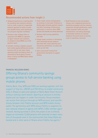 16 | Within Reach: How banks in emerging economies can grow profitably by being more inclusive
Recommended actions from insight 3
Financial Inclusion Works
Offering Ghana’s community savings
groups access to full-service banking using
mobile phones
Fidelity Bank, Visa, MTN and CARE are working together, with the
support of Visa Inc., UNCDF and FSD Africa, to enable community
SLGs in Ghana to open and operate a Fidelity Bank Smart Account
without visiting a bank branch. Opening an account is entirely
digital and can happen in under five minutes. Group members
can access their account through an MTN account, and transfer
money between their Fidelity account and MTN mobile money
wallet. The partnership with MTN allows Fidelity to augment its
own national network of agents with MTN’s 7,000–member agent
network. Having launched in 2014, the project is set to directly
impact an estimated 72,500 persons with potential to reach many
tens of thousands more in the communities that these VSLAs are
located and in other parts of Ghana where Fidelity has agents.11
•	 Safeguard payments as a starting point
for providing more extensive services,
such as credit, as part of a responsible
products approach to build a trusted
and valuable brand, avoid unnecessary
risk and grow regulator confidence
•	 Develop a clear strategy either to
cooperate with MNOs to capitalize
on agent networks and customers,
or compete to keep MNOs out of the
payment space
•	 Consider creating a separate, purpose-
built mobile payments/financial services
business with its own team, brand,
operating model and balance sheet, as
illustrated by Equity Bank’s Finserve
Africa in Kenya and BRAC Bank’s bKash
in Bangladesh
•	 Foster mobile money interoperability
by working on cross-bank initiatives to
develop agent networks, payment systems
and other technology infrastructure,
particularly in countries where MNO
services and networks are already dominant
•	 Develop credit scoring capabilities
and tools
•	 Engage target customers in developing
(and endorsing) relevant products
that meet their needs, behaviors and
transaction preferences; run pilots and
scale up over time
•	 Seek concessional funding from
governments and donors to support
lending
•	 Build financial services and product
literacy, even integrating learning into
marketing campaigns and the customer
proposition through gamification, social
media, broadcast media and other
entertainment; and taking advantage
of teachable moments at customer
milestone life events (such as starting
a job or expanding a business)
 