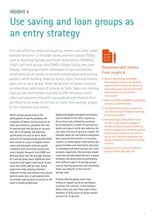 17
While savings groups require the
development of specific products, the
economics of banks linking accounts to
them are attractive, spreading the cost
of opening and maintaining an account
over 20 to 25 people and lowering
significantly the cost to serve. Bank
accounts for savings groups provide banks
with access to a pool of largely women
savers and borrowers who are quality
customers with accessible savings and
credit records. Research from CARE and
Barclays show that the average member
of a savings group saves US$58 per year12
,
so banks could expect each group to save
more than US$1,000 per year. Group
experience helps develop members’
financial literacy and reduces the cultural
barriers banks face in persuading them
to consider opening bank accounts as the
need is already established.
INSIGHT 4
Use saving and loan groups as
an entry strategy
Digital technologies strengthen the business
case for banks to link SLGs, improving
the revenue and profitability potential
by increasing the number of transactions
banks can capture while also reducing the
risk, time, and cost of going to market. For
example, banks can use financial transaction
data captured and stored in e-recording
systems to create digital credit profiles for
group members and make better decisions
on extending individual savings and credit
products responsibly. Electronically-based
materials can help reduce the cost of group
formation and acquisition by automating
more difficult aspects of savings groups,
such as training, promotion and calculating
share-out amounts at the end of a
savings cycle.
Existing informal groups cover many
millions of people across all developing
countries. For instance, in sub-Saharan
Africa, there are more than eight million
members of SLGs alone, of whom women
account for 75 percent.
One very effective means of reaching women and other under-
banked consumers is through saving and loan groups (SLGs),
such as Rotating Savings and Credit Associations (ROSCAs),
India’s self-help groups and CARE’s Village Saving and Loan
Groups. Such groups enable individuals to save and borrow
small amounts of money to smooth consumption and earning
patterns while building financial assets, wider financial literacy
skills and a track record. Some 40 percent of banks surveyed
are providing some level of services to SLGs. Some are treating
SLGs as non-mainstream business in CSR initiatives while
others are experimenting with new products and channels that
are likely to be ready to roll out to many more savings groups
in the relatively near future.
Recommended actions
from insight 4
•	 Nurture relationships with NGOs
that propagate SLGs as they provide
opportunities for banks to connect at
scale with groups that are financially
literate and have documented
track records
•	 Work with SLGs and NGOs on developing
products suitable for SLGs
•	 Use digital technologies to lower the
risk, time and cost of enabling, marketing
to and serving SLGs
•	 Take advantage of the period it takes
for SLGs to get ready for linkage to
commercial bank accounts to prime the
market: engage group members, develop
their financial literacy on the value of
saving, and help them appreciate the
additional benefits of moving to formal
accounts
•	 Engage with the Linking for Change
Savings Charter (see page 19)
 