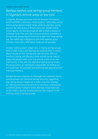 18 | Within Reach: How banks in emerging economies can grow profitably by being more inclusive
Financial Inclusion Works
Barclays reaches rural savings group members
in Uganda’s remote areas at low cost
In Uganda, Barclays partnered with the Grameen Foundation,
Airtel and CARE to develop a mobile product, called eKeys, which
links a savings group’s mobile money wallet to a Barclays savings
account. By visiting any of Airtel’s more than 30,000 mobile
money agents, the savings groups are able to make a deposit or
withdraw funds from their bank account anytime, anywhere. In
the same way groups require three keys to open their metal savings
box, the mobile app is designed so that three separate group
members must enter a PIN before funds can be accessed.
Another mobile product, Ledger Link, is helping savings groups
build a credit history with Barclays by enabling them to submit
digital records of their savings and loan activities. After six
months of saving with Barclays, these records can be used to
assess the group’s credit score and provide access to an over-
draft facility. In line with the traditional savings group model,
the group (versus an individual) is responsible for lending out
the funds from the overdraft and collecting loan payments from
individual members.
Barclays has seen migration of individuals from relatively mature
savings groups into individual savings accounts, suggesting
that savings group linkages are a viable, long-term strategy
for reaching and providing services to individual, underbanked
customers across multiple markets. Barclays recognized early
on the need to develop tailored products that respond to the
evolving needs of savings groups.
 