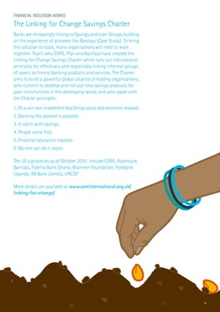 19
Financial Inclusion Works
The Linking for Change Savings Charter
Banks are increasingly linking to Savings and Loan Groups, building
on the experience of pioneers like Barclays (Case Study). To bring
this solution to scale, many organisations will need to work
together. That’s why CARE, Plan and Barclays have created the
Linking for Change Savings Charter which sets out international
principles for effectively and responsibly linking informal groups
of savers to formal banking products and services. The Charter
aims to build a powerful global alliance of leading organizations,
who commit to develop and roll out new savings products for
poor communities in the developing world, and who agree with
the Charter principles:
1. It’s a win-win investment that brings social and economic rewards.
2. Banking the poorest is possible.
3. It starts with savings.
4. People come first.
5. Financial education matters.
6. No one can do it alone.
The 26 signatories as of October 2015 include CARE, Accenture,
Barclays, Fidelity Bank Ghana, Grameen Foundation, Postbank
Uganda, AB Bank Zambia, UNCDF
More details are available at www.careinternational.org.uk/
linking-for-change/
 