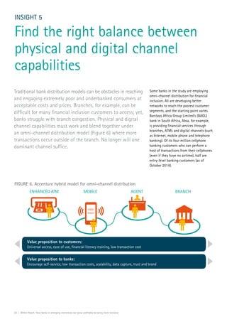 20 | Within Reach: How banks in emerging economies can grow profitably by being more inclusive
INSIGHT 5
Find the right balance between
physical and digital channel
capabilities
Traditional bank distribution models can be obstacles in reaching
and engaging extremely poor and underbanked consumers at
acceptable costs and prices. Branches, for example, can be
difficult for many financial inclusion customers to access; yet,
banks struggle with branch congestion. Physical and digital
channel capabilities must work and blend together under
an omni-channel distribution model (Figure 6) where more
transactions occur outside of the branch. No longer will one
dominant channel suffice.
Some banks in the study are employing
omni-channel distribution for financial
inclusion. All are developing better
networks to reach the poorest customer
segments, and the starting point varies.
Barclays Africa Group Limited’s (BAGL)
bank in South Africa, Absa, for example,
is providing financial services through
branches, ATMs and digital channels (such
as Internet, mobile phone and telephone
banking). Of its four million cellphone
banking customers who can perform a
host of transactions from their cellphones
(even if they have no airtime), half are
entry-level banking customers (as of
October 2014).
FIGURE 6. Accenture hybrid model for omni-channel distribution
USSD
Smart
MOBILEENHANCED ATM AGENT BRANCH
Value proposition to customers:
Universal access, ease of use, ﬁnancial literacy training, low transaction cost
Value proposition to banks:
Encourage self-service, low transaction costs, scalability, data capture, trust and brand
 