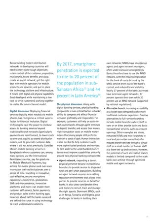 21
Banks building modern distribution
networks in developing countries will
need to meet some tough objectives:
retain control of the customer proposition,
relationship, brand benefits and data;
create an agent network; get the right
deal with mobile operators for mobile
products and services; and put in place
the technology platform and infrastructure.
It means both digital and physical capabilities
(best developed while maintaining a low
cost to serve customers) working together
to enable the omni-channel model.
Digital dimension. Deploying financial
services digitally, most notably via mobile
phones, has emerged as a critical success
factor for financial inclusion. Digital
technologies have the power to increase
access to banking services beyond
traditional branch networks (particularly
payments and remittances), to lower costs
to serve and acquire, to extend distribution
models, and to generate customer data
where it did not exist previously. Consider
bKash’s mobile banking services in
Bangladesh where customers can, among
many options, use the International
Remittances service, pay for goods via
its Mobile Merchant Payments, buy
airtime for mobile phones and even earn
interest on their wallet balances over a
period of time. Investing in innovative,
cost-effective, secure smartphone
capabilities—biometrics, geolocation,
SIM card-independence, innovative
platforms, and more—can enable more
customer self-service, faster payments,
and product sales within banking apps.
However, about half the banks surveyed
are behind the curve in using technology
to reach underserved customers.
own networks; MNOs have snapped up
agents and agent network managers,
often under exclusive arrangements.
Banks therefore have to use the MNO
network, with the ensuing implication
for the bank of costs dictated by the
MNO, service levels out of the bank’s
control, and reduced brand visibility.
Nearly 37 percent of the banks surveyed
have extensive agent networks; 17
percent operate their own while 20
percent use an MNO network (supported
by national regulations).
•	 Alternative branch, increasing accessibility
at a lower cost compared to the more
traditional customer experience. Creative
alternatives to full-service branches
include mobile branches where staff in
vans or on bikes provide cash and basic
transactional services, such as account
openings. Other examples are kiosks,
enhanced ATMs and mini-branches in
rural and peri-urban areas that offer
reduced branch services through a virtual
staff or a small number of human staff
at a lower set-up and run costs. However,
the potential of such alternative branch
models is limited compared to the scale
banks can achieve through optimized
mobile and agent networks.
By 2017, smartphone
penetration is expected
to rise to 20 percent of
the population in sub-
Saharan Africa13
and 44
percent in Latin America14
.
The physical dimension. Along with
digital banking services, physical banking
components remain critical factors in banks’
ability to compete and effect financial
inclusion profitably and responsibly. For
example, customers still rely on cash-in-
cash-out networks through agent terminals
to deposit, transfer, and access their money.
High transaction costs on mobile money
means that many people still prefer to
maintain a stock of cash. Human interaction
is also needed to help customers with
more sophisticated products and services.
To best address the underbanked market
banks must improve capabilities primarily
around two physical banking components:
•	 Agent network, expanding a bank’s
physical presence beyond its traditional
branches to provide service to dispersed
rural and peri-urban populations. Building
an agent network requires an enabling
regulatory environment that allows third
parties to provide services on behalf of
banks. It also takes considerable time
and money to recruit, train and manage
the right agents. Dominant MNOs, such
as in Kenya, Tanzania and Nigeria, pose
challenges to banks in building their
 