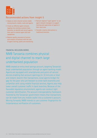 22 | Within Reach: How banks in emerging economies can grow profitably by being more inclusive
Financial Inclusion Works
NMB Tanzania combines physical
and digital channel to reach large
underbanked population
NMB created an entry-level savings account, targeting Tanzania’s
large underbanked population through an agent banking model.
Agents are equipped with smartphones and point-of-service
devices enabling fast account openings (in 10 minutes or less)
and instant, branch-free transactions. Local agents bridge the
gap for the poor who are hesitant to enter bank branches and
unfamiliar with using mobile financial services. Agents also help
lower overall customer traffic in bank branches. Because of the
favorable regulatory environment, agents can conduct light
customer identification. The account interoperability framework
fostered by the Tanzanian government means that transactions
can be made from any mobile wallet into a customer’s account.
Moving forwards, NMB intends to use customer fingerprints for
instantaneous verification of customers.
Recommended actions from insight 5
•	 Adopt an omni-channel service model,
mixing branch, mobile, cards and agents
•	 Create an effective agent network,
tapping into existing customer base,
branches, to identify and recruit agents,
then work to mature agent skill and
capabilities
•	 Balance quality assurance of service
and conduct of business with the cost
of agent training, audits and monitoring
•	 Nurture regional “super agents” or use
agent network managers to support
training and supervision of agents in
their local area
•	 Consider creative alternatives to
traditional branches
 