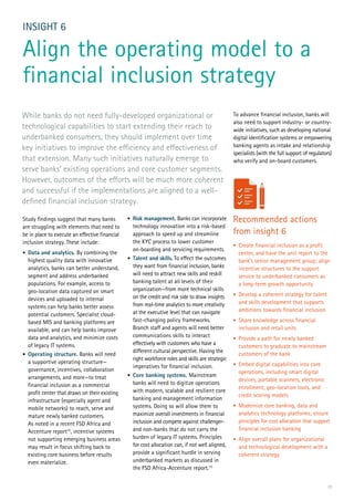 23
Study findings suggest that many banks
are struggling with elements that need to
be in place to execute an effective financial
inclusion strategy. These include:
•	 Data and analytics. By combining the
highest quality data with innovative
analytics, banks can better understand,
segment and address underbanked
populations. For example, access to
geo-location data captured on smart
devices and uploaded to internal
systems can help banks better assess
potential customers. Specialist cloud-
based MIS and banking platforms are
available, and can help banks improve
data and analytics, and minimize costs
of legacy IT systems.
•	 Operating structure. Banks will need
a supportive operating structure—
governance, incentives, collaboration
arrangements, and more—to treat
financial inclusion as a commercial
profit center that draws on their existing
infrastructure (especially agent and
mobile networks) to reach, serve and
mature newly banked customers.
As noted in a recent FSD Africa and
Accenture report15
, incentive systems
not supporting emerging business areas
may result in focus shifting back to
existing core business before results
even materialize.
INSIGHT 6
Align the operating model to a
financial inclusion strategy
•	 Risk management. Banks can incorporate
technology innovation into a risk-based
approach to speed up and streamline
the KYC process to lower customer
on-boarding and servicing requirements.
•	 Talent and skills. To effect the outcomes
they want from financial inclusion, banks
will need to attract new skills and reskill
banking talent at all levels of their
organization—from more technical skills
on the credit and risk side to draw insights
from real-time analytics to more creativity
at the executive level that can navigate
fast-changing policy frameworks.
Branch staff and agents will need better
communications skills to interact
effectively with customers who have a
different cultural perspective. Having the
right workforce roles and skills are strategic
imperatives for financial inclusion.
•	 Core banking systems. Mainstream
banks will need to digitize operations
with modern, scalable and resilient core
banking and management information
systems. Doing so will allow them to
maximize overall investments in financial
inclusion and compete against challenger-
and non-banks that do not carry the
burden of legacy IT systems. Principles
for cost allocation can, if not well aligned,
provide a significant hurdle in serving
underbanked markets as discussed in
the FSD Africa-Accenture report.15
While banks do not need fully-developed organizational or
technological capabilities to start extending their reach to
underbanked consumers, they should implement over time
key initiatives to improve the efficiency and effectiveness of
that extension. Many such initiatives naturally emerge to
serve banks’ existing operations and core customer segments.
However, outcomes of the efforts will be much more coherent
and successful if the implementations are aligned to a well-
defined financial inclusion strategy.
To advance financial inclusion, banks will
also need to support industry- or country-
wide initiatives, such as developing national
digital identification systems or empowering
banking agents as intake and relationship
specialists (with the full support of regulators)
who verify and on-board customers.
Recommended actions
from insight 6
•	 Create financial inclusion as a profit
center, and have the unit report to the
bank’s senior management group; align
incentive structures to the support
service to underbanked consumers as
a long-term growth opportunity
•	 Develop a coherent strategy for talent
and skills development that supports
ambitions towards financial inclusion
•	 Share knowledge across financial
inclusion and retail units
•	 Provide a path for newly banked
customers to graduate to mainstream
customers of the bank
•	 Embed digital capabilities into core
operations, including smart digital
devices, portable scanners, electronic
enrollment, geo-location tools, and
credit scoring models
•	 Modernize core banking, data and
analytics technology platforms; ensure
principles for cost allocation that support
financial inclusion banking
•	 Align overall plans for organizational
and technological development with a
coherent strategy
 