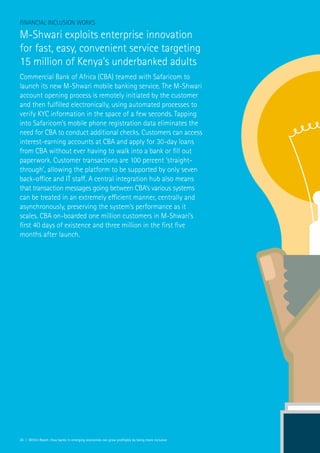 24 | Within Reach: How banks in emerging economies can grow profitably by being more inclusive
Financial Inclusion Works
M-Shwari exploits enterprise innovation
for fast, easy, convenient service targeting
15 million of Kenya’s underbanked adults
Commercial Bank of Africa (CBA) teamed with Safaricom to
launch its new M-Shwari mobile banking service. The M-Shwari
account opening process is remotely initiated by the customer
and then fulfilled electronically, using automated processes to
verify KYC information in the space of a few seconds. Tapping
into Safaricom’s mobile phone registration data eliminates the
need for CBA to conduct additional checks. Customers can access
interest-earning accounts at CBA and apply for 30-day loans
from CBA without ever having to walk into a bank or fill out
paperwork. Customer transactions are 100 percent ‘straight-
through’, allowing the platform to be supported by only seven
back-office and IT staff. A central integration hub also means
that transaction messages going between CBA’s various systems
can be treated in an extremely efficient manner, centrally and
asynchronously, preserving the system’s performance as it
scales. CBA on-boarded one million customers in M-Shwari’s
first 40 days of existence and three million in the first five
months after launch.
 