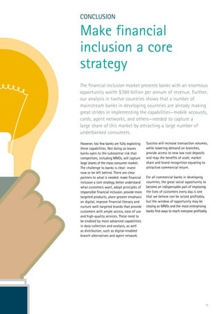 25
However, too few banks are fully exploiting
these capabilities. Not doing so leaves
banks open to the substantial risk that
competitors, including MNOs, will capture
large shares of the mass consumer market.
The challenge to banks is clear: invest
now or be left behind. There are clear
pointers to what is needed: make financial
inclusion a core strategy, better understand
what customers want, adopt principles of
responsible financial inclusion, provide more
targeted products, place greater emphasis
on digital, improve financial literacy and
nurture well-targeted brands that provide
customers with ample access, ease of use
and high-quality services. These need to
be enabled by more advanced capabilities
in data collection and analysis, as well
as distribution, such as digital-enabled
branch alternatives and agent network.
CONCLUSION
Make financial
inclusion a core
strategy
Success will increase transaction volumes,
while lowering demand on branches,
provide access to new low cost deposits
and reap the benefits of scale, market
share and brand recognition equating to
attractive commercial return.
For all commercial banks in developing
countries, the great social opportunity to
become an indispensable part of improving
the lives of customers every day is one
that we believe can be seized profitably,
but the window of opportunity may be
closing as MNOs and the most enterprising
banks find ways to reach everyone profitably.
The financial inclusion market presents banks with an enormous
opportunity worth $380 billion per annum of revenue. Further,
our analysis in twelve countries shows that a number of
mainstream banks in developing countries are already making
great strides in implementing the capabilities—mobile accounts,
cards, agent networks, and others—needed to capture a
large share of this market by attracting a large number of
underbanked consumers.
 