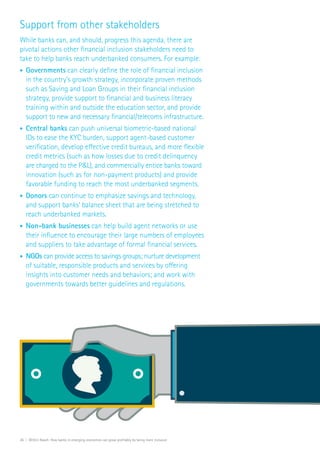 26 | Within Reach: How banks in emerging economies can grow profitably by being more inclusive
Support from other stakeholders
While banks can, and should, progress this agenda, there are
pivotal actions other financial inclusion stakeholders need to
take to help banks reach underbanked consumers. For example:
•	 Governments can clearly define the role of financial inclusion
in the country’s growth strategy, incorporate proven methods
such as Saving and Loan Groups in their financial inclusion
strategy, provide support to financial and business literacy
training within and outside the education sector, and provide
support to new and necessary financial/telecoms infrastructure.
•	 Central banks can push universal biometric-based national
IDs to ease the KYC burden, support agent-based customer
verification, develop effective credit bureaus, and more flexible
credit metrics (such as how losses due to credit delinquency
are charged to the P&L), and commercially entice banks toward
innovation (such as for non-payment products) and provide
favorable funding to reach the most underbanked segments.
•	 Donors can continue to emphasize savings and technology,
and support banks’ balance sheet that are being stretched to
reach underbanked markets.
•	 Non-bank businesses can help build agent networks or use
their influence to encourage their large numbers of employees
and suppliers to take advantage of formal financial services.
•	 NGOs can provide access to savings groups; nurture development
of suitable, responsible products and services by offering
insights into customer needs and behaviors; and work with
governments towards better guidelines and regulations.
 