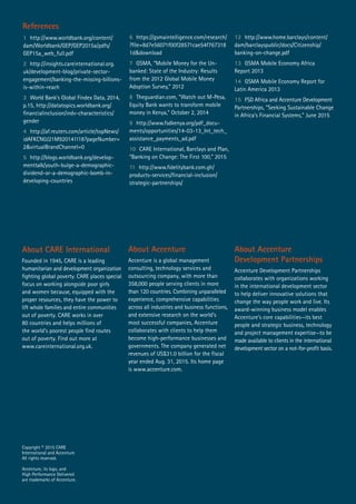About Accenture
Accenture is a global management
consulting, technology services and
outsourcing company, with more than
358,000 people serving clients in more
than 120 countries. Combining unparalleled
experience, comprehensive capabilities
across all industries and business functions,
and extensive research on the world’s
most successful companies, Accenture
collaborates with clients to help them
become high-performance businesses and
governments. The company generated net
revenues of US$31.0 billion for the fiscal
year ended Aug. 31, 2015. Its home page
is www.accenture.com.
About CARE International
Founded in 1945, CARE is a leading
humanitarian and development organization
fighting global poverty. CARE places special
focus on working alongside poor girls
and women because, equipped with the
proper resources, they have the power to
lift whole families and entire communities
out of poverty. CARE works in over
80 countries and helps millions of
the world’s poorest people find routes
out of poverty. Find out more at
www.careinternational.org.uk.
About Accenture
Development Partnerships
Accenture Development Partnerships
collaborates with organizations working
in the international development sector
to help deliver innovative solutions that
change the way people work and live. Its
award-winning business model enables
Accenture’s core capabilities—its best
people and strategic business, technology
and project management expertise—to be
made available to clients in the international
development sector on a not-for-profit basis.
1 http://www.worldbank.org/content/
dam/Worldbank/GEP/GEP2015a/pdfs/
GEP15a_web_full.pdf
2 http://insights.careinternational.org.
uk/development-blog/private-sector-
engagement/banking-the-missing-billions-
is-within-reach
3 World Bank’s Global Findex Data, 2014,
p.15, http://datatopics.worldbank.org/
financialinclusion/indv-characteristics/
gender
4 http://af.reuters.com/article/topNews/
idAFKCN0J21M920141118?pageNumber=
2&virtualBrandChannel=0
5 http://blogs.worldbank.org/develop-
menttalk/youth-bulge-a-demographic-
dividend-or-a-demographic-bomb-in-
developing-countries
References
6 https://gsmaintelligence.com/research/
?file=8d7e56071f00f28571cae54f767318
1d&download
7 GSMA, “Mobile Money for the Un-
banked: State of the Industry: Results
from the 2012 Global Mobile Money
Adoption Survey,” 2012
8 Theguardian.com, “Watch out M-Pesa,
Equity Bank wants to transform mobile
money in Kenya,” October 2, 2014
9 http://www.fsdkenya.org/pdf_docu-
ments/opportunities/14-03-13_Int_tech_
assistance_payments_ad.pdf
10 CARE International, Barclays and Plan,
“Banking on Change: The First 100,” 2015
11 http://www.fidelitybank.com.gh/
products-services/financial-inclusion/
strategic-partnerships/
12 http://www.home.barclays/content/
dam/barclayspublic/docs/Citizenship/
banking-on-change.pdf
13 GSMA Mobile Economy Africa
Report 2013
14 GSMA Mobile Economy Report for
Latin America 2013
15 FSD Africa and Accenture Development
Partnerships, “Seeking Sustainable Change
in Africa’s Financial Systems,” June 2015
Copyright © 2015 CARE
International and Accenture
All rights reserved.
Accenture, its logo, and
High Performance Delivered
are trademarks of Accenture.
 