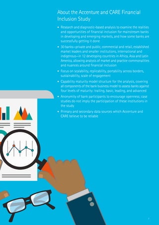 7
About the Accenture and CARE Financial
Inclusion Study
•	 Research and diagnostic-based analysis to examine the realities
and opportunities of financial inclusion for mainstream banks
in developing and emerging markets, and how some banks are
successfully getting it done
•	 30 banks—private and public, commercial and retail, established
market leaders and smaller institutions, international and
indigenous—in 12 developing countries in Africa, Asia and Latin
America, allowing analysis of market and practice commonalities
and nuances around financial inclusion
•	 Focus on scalability, replicability, portability across borders,
sustainability, scale of engagement
•	 Capability maturity model structure for the analysis, covering
all components of the bank business model to assess banks against
four levels of maturity: trailing, basic, leading, and advanced
•	 Anonymity of bank participants to encourage openness; case
studies do not imply the participation of these institutions in
the study
•	 Primary and secondary data sources which Accenture and
CARE believe to be reliable
 