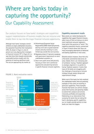 8 | Within Reach: How banks in emerging economies can grow profitably by being more inclusive
Although most banks’ strategies contain
ambitions to target underbanked consumers,
the assessment found that their motivations
differ. As shown in Figure 3, only 23
percent are truly aligning their strategies
to financial inclusion (“D” in Figure 4) in a
way that drives them towards commercially
sustainable business models with the
potential of reaching significant scale.
The rest are approaching the market as:
Where are banks today in
capturing the opportunity?
Our Capability Assessment
Our analysis focuses on how banks’ strategies and capabilities
support implementation of business models that are inclusive and
enable them to tap into the major financial inclusion opportunity.
A.	Philanthropic/Corporate Social
Responsibility (CSR)-related (20 percent),
desiring to be seen as good corporate
citizens and only investing in a very
limited way outside the core business;
B.	Regulatory-driven (17 percent), complying
with government requirements to serve
underbanked customers; or
C.	Short-term profit-driven (40 percent),
focusing on short-term commercial
opportunities and planning horizons
in specific financial inclusion segments.
Capability assessment results
Many banks are indeed developing the
capabilities that support financial inclusion,
albeit many of them are doing so to serve
more traditional consumer segments—
those which they perceive as “easier.” The
capability assessment results, summarized
in Figure 4 clearly shows that there are
many encouraging observations of advanced
and leading capabilities in most areas.
Detailed analysis however, show that only
a few banks consistently lead across all
areas. Indeed, there is an interesting lack
of correlation: having a “leading” approach
to strategic alignment is no pointer to
having “leading” products. It seems that
many of the banks are struggling with
the challenges of executing an inclusive
strategy through product design and
organizational change.
While none of the banks has fully mastered
the underbanked market, there are promising
examples of how some are excelling in
particular capabilities. These examples
illustrate that banks can achieve changes
across their business and operating models
to extend their products and services
inclusively, profitably and responsibly.
Elaborating on our observations from
surveying the banks that are taking the
lead in developing specific capabilities,
our six insights provide pointers to how
banks can make this happen.
Source: Accenture and CARE International Financial Inclusion Study 2015
FIGURE 3. Bank motivation matrix
Response to
mandates or
guidelines from
central banks
and regulators
SCALE
COMMERCIAL SUSTAINABILITY
CSR or community
investment
strategy, not
closely linked
to core business
Longer term
investment in
universal access
customers as
key to bank
sustainability
Immediate
growth
opportunity
B
Regulator-
driven
(5 banks)
D
Inclusive
(7 banks)
A
Philanthropic/
CSR
(6 banks)
C
Short-term
Proﬁt-driven
(12 banks)
 
