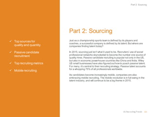  Top sources for
quality and quantity
 Passive candidate
recruitment
 Top recruiting metrics
 Mobile recruiting
US RecruitingTrends 11
Part 2: Sourcing
Just as a championship sports team is defined by its players and
coaches, a successful company is defined by its talent.But where are
companies finding talent today?
In 2015, sourcing just isn’t what it used to be. Recruiters’ use of social
professional networks skyrocketed to become the number one source of
quality hires. Passive candidate recruiting is popular not only in the US,
but also in economic powerhouse countries like China and India. Wiley
US small businesses have also figured out howto poach passive talent.
For many, it’s central to their recruiting strategy. Passive talent accounts
for a whopping 75% of all professionals worldwide.
As candidates become increasingly mobile, companies are also
embracing mobile recruiting. The mobile revolution is in full swing in the
talent industry, and will continue to be a big theme in 2015.
Part 2: Sourcing
 