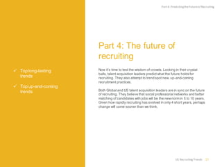  Top long-lasting
trends
 Top up-and-coming
trends
Part 4: The future of
recruiting
Now it’s time to test the wisdom of crowds. Looking in their crystal
balls, talent acquisition leaders predict what the future holdsfor
recruiting. They also attempt to trend spot new, up-and-coming
recruitment practices.
Both Global and US talent acquisition leaders are in sync on the future
of recruiting. They believe that social professional networks and better
matching of candidates with jobs will be the newnorm in 5 to 10 years.
Given how rapidly recruiting has evolved in only 4 short years, perhaps
change will come sooner than we think.
Part4:PredictingtheFutureof Recruiting
27US RecruitingTrends
 