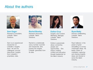 About the authors
Sam Gager
Research Consultant,
LinkedIn Talent
Solutions
Sam is an experienced
researcher on
LinkedIn’s Insights
team. He and his
colleagues uncover
data-driven insights
from LinkedIn’s
proprietary data.
Rachel Bowley
Research Associate,
LinkedIn Talent
Solutions
Rachel is a statistically
savvy number cruncher
and researcher. She
powers the insights
LinkedIn generates from
its data.
Esther Cruz
Insights and Content
Marketing Manager,
LinkedIn Talent
Solutions
Esther is passionate
about connecting
people and
opportunities. She
enjoys creating
content and disruptive
thought leadership for
the talent industry.
Ryan Batty
Director of Marketing,
LinkedIn Talent
Solutions
Ryan believes in the
power of great
storytelling to convey
meaningful ideas. He
leads a team of
marketers capturing
and sharing insights,
ideas and stories to
serve the talent
industry.
37US RecruitingTrends
 