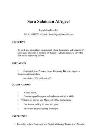 Sara Sulaiman AlAgeel
Riyadh-Saudi Arabia
Tel: 0555033022 / E-mail: Sara.alageel@hotmail.com
OBJECTIVE
To work in a stimulating environment where I can apply and enhance my
knowledge and skill in the field of Business Administration to serve the
firm to the bestof my efforts.
EDUCATION
 Graduated from Princess Noura University Bachelor degree in
Business Administration.
cumulative GPA: 4.10 out of 5.
QUALIFICATION
 A team player.
 Possesses good interpersonal and communication skills.
 Proficient in internet and Microsoft Office applications.
 Fast learner, willing to learn and grow.
 Passionate about achieving challenges.
EXPERIENCE
 Internship at Jarir Bookstore as a Digital Marketing Trainee for 3 Months.
 