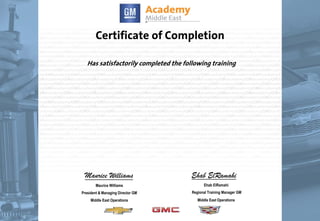 Certificate of Completion
Has satisfactorily completed the following training
Maurice Williams
Maurice Williams
President & Managing Director GM
Middle East Operations
Ehab ElRamahi
Ehab ElRamahi
Regional Training Manager GM
Middle East Operations
24/02/2015
Ahmad Barakat
A1087.08ME
A1088.16ME
A1095.08ME
C1088.08ME
A1084.16ME
A1096.08ME
A1067.16ME
A1002.16ME
A1050.16ME
A1007.16ME
A1088.05ME
A1080.08ME
A1087.08ME
A1088.16ME
A1095.08ME
C1088.08ME
A1084.16ME
A1096.08ME
A1067.16ME
A1002.16ME
A1050.16ME
A1007.16ME
A1088.05ME
A1080.08ME
Effective Closing Techniques & Handling Objections
GM Brand & Product Familiarization
CRM/Prospecting New Customers
2009 Chevrolet Traverse Sales Product
Familiarization
Technical Insight for Non-Technical Personnel
Internet Selling Skills
Technical for Partsperson
Technical Product Awareness for Parts & Service
Technical Product Awareness for Parts Personnel
Technical for Service Consultant
EFFECTIVE VEHICLE APPRAISALS
Advanced LD Truck Training
Effective Closing Techniques & Handling Objections
GM Brand & Product Familiarization
CRM/Prospecting New Customers
2009 Chevrolet Traverse Sales Product
Familiarization
Technical Insight for Non-Technical Personnel
Internet Selling Skills
Technical for Partsperson
Technical Product Awareness for Parts & Service
Technical Product Awareness for Parts Personnel
Technical for Service Consultant
EFFECTIVE VEHICLE APPRAISALS
Advanced LD Truck Training
15/07/2008
17/07/2008
02/12/2008
31/01/2009
09/03/2010
11/03/2010
12/03/2010
12/03/2010
12/03/2010
19/03/2010
11/07/2010
19/07/2010
15/07/2008
17/07/2008
02/12/2008
31/01/2009
09/03/2010
11/03/2010
12/03/2010
12/03/2010
12/03/2010
19/03/2010
11/07/2010
19/07/2010
 