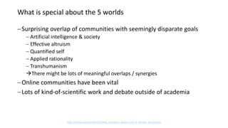 What is special about the 5 worlds
Surprising overlap of communities with seemingly disparate goals
 Artificial intelligence & society
 Effective altruism
 Quantified self
 Applied rationality
 Transhumanism
There might be lots of meaningful overlaps / synergies
Online communities have been vital
Lots of kind-of-scientific work and debate outside of academia
http://lesswrong.com/lw/d5y/why_academic_papers_are_a_terrible_discussion/
 