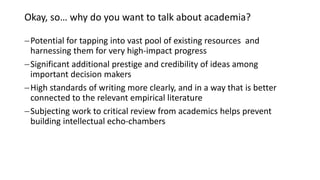Okay, so… why do you want to talk about academia?
Potential for tapping into vast pool of existing resources and
harnessing them for very high-impact progress
Significant additional prestige and credibility of ideas among
important decision makers
High standards of writing more clearly, and in a way that is better
connected to the relevant empirical literature
Subjecting work to critical review from academics helps prevent
building intellectual echo-chambers
 