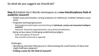 So what do you suggest we should do?
Step 1) Establish the 5 Worlds memespace as a new interdisciplinary field of
academic research!
 Global cause prioritisation, strong emphasis on intellectual ‚mobility‘ between cause
areas
 Pragmatic technoprogressivism
Technological transformation and interlinking of individuals, society and networked intelligent
machines
Important: Steered by expected benefit, not by blind technofetishism
 Being serious about challenging established paradigms
Goals and subjects of research
How scientific community is organized
Challenges:
 Identifying and either filtering out or reformulating the small fraction of ideas that
might hold back adoption?
 Finding a name for this field of research?
 