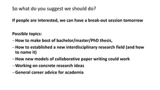 So what do you suggest we should do?
If people are interested, we can have a break-out session tomorrow
Possible topics:
How to make bost of bachelor/master/PhD thesis,
How to established a new interdisciplinary research field (and how
to name it)
How new models of collaborative paper writing could work
Working on concrete research ideas
General career advice for academia
 
