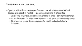 Shameless advertisement
Open position for a developer/researcher with focus on medical
decision support in my lab – please contact me if interested
 Developing pragmatic, scalable interventions to enable paradigmatic change
 Focus of the position on pharmacogenomics, but generally EA-friendly group
 Other current topics: decision support for health and animal charity
donations
 