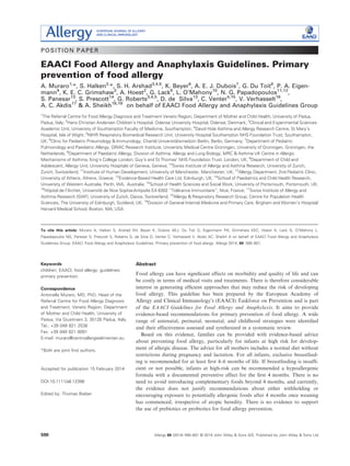 POSITION PAPER
EAACI Food Allergy and Anaphylaxis Guidelines. Primary
prevention of food allergy
A. Muraro1,
*, S. Halken2,
*, S. H. Arshad3,4,5
, K. Beyer6
, A. E. J. Dubois7
, G. Du Toit8
, P. A. Eigen-
mann9
, K. E. C. Grimshaw3
, A. Hoest2
, G. Lack8
, L. O’Mahony10
, N. G. Papadopoulos11,12
,
S. Panesar13
, S. Prescott14
, G. Roberts3,4,5
, D. de Silva13
, C. Venter4,15
, V. Verhasselt16
,
A. C. Akdis17
& A. Sheikh18,19
on behalf of EAACI Food Allergy and Anaphylaxis Guidelines Group
1
The Referral Centre for Food Allergy Diagnosis and Treatment Veneto Region, Department of Mother and Child Health, University of Padua,
Padua, Italy; 2
Hans Christian Andersen Children’s Hospital, Odense University Hospital, Odense, Denmark; 3
Clinical and Experimental Sciences
Academic Unit, University of Southampton Faculty of Medicine, Southampton; 4
David Hide Asthma and Allergy Research Centre, St Mary’s
Hospital, Isle of Wight; 5
NIHR Respiratory Biomedical Research Unit, University Hospital Southampton NHS Foundation Trust, Southampton,
UK; 6
Clinic for Pediatric Pneumology & Immunology, Charite Universit€atsmedizin Berlin, Berlin, Germany; 7
Department of Pediatric
Pulmonology and Paediatric Allergy, GRIAC Research Institute, University Medical Centre Groningen, University of Groningen, Groningen, the
Netherlands; 8
Department of Paediatric Allergy, Division of Asthma, Allergy and Lung Biology, MRC  Asthma UK Centre in Allergic
Mechanisms of Asthma, King’s College London, Guy’s and St Thomas’ NHS Foundation Trust, London, UK; 9
Department of Child and
Adolescent, Allergy Unit, University Hospitals of Geneva, Geneva; 10
Swiss Institute of Allergy and Asthma Research, University of Zurich,
Zurich, Switzerland; 11
Institute of Human Development, University of Manchester, Manchester, UK; 12
Allergy Department, 2nd Pediatric Clinic,
University of Athens, Athens, Greece; 13
Evidence-Based Health Care Ltd, Edinburgh, UK; 14
School of Paediatrics and Child Health Research,
University of Western Australia, Perth, WA, Australia; 15
School of Health Sciences and Social Work, University of Portsmouth, Portsmouth, UK;
16
H^opital de l’Archet, Universite de Nice Sophia-Antipolis EA 6302 “Tolerance Immunitaire”, Nice, France; 17
Swiss Institute of Allergy and
Asthma Research (SIAF), University of Zurich, Davos, Switzerland; 18
Allergy  Respiratory Research Group, Centre for Population Health
Sciences, The University of Edinburgh, Scotland, UK; 19
Division of General Internal Medicine and Primary Care, Brigham and Women’s Hospital/
Harvard Medical School, Boston, MA, USA
To cite this article: Muraro A, Halken S, Arshad SH, Beyer K, Dubois AEJ, Du Toit G, Eigenmann PA, Grimshaw KEC, Hoest A, Lack G, O’Mahony L,
Papadopoulos NG, Panesar S, Prescott S, Roberts G, de Silva D, Venter C, Verhasselt V, Akdis AC, Sheikh A on behalf of EAACI Food Allergy and Anaphylaxis
Guidelines Group. EAACI Food Allergy and Anaphylaxis Guidelines. Primary prevention of food allergy. Allergy 2014; 69: 590–601.
Keywords
children; EAACI; food allergy; guidelines;
primary prevention.
Correspondence
Antonella Muraro, MD, PhD, Head of the
Referral Centre for Food Allergy Diagnosis
and Treatment, Veneto Region, Department
of Mother and Child Health, University of
Padua, Via Giustiniani 3, 35128 Padua, Italy.
Tel.: +39 049 821 2538
Fax: +39 049 821 8091
E-mail: muraro@centroallergiealimentari.eu
*Both are joint ﬁrst authors.
Accepted for publication 15 February 2014
DOI:10.1111/all.12398
Edited by: Thomas Bieber
Abstract
Food allergy can have signiﬁcant effects on morbidity and quality of life and can
be costly in terms of medical visits and treatments. There is therefore considerable
interest in generating efﬁcient approaches that may reduce the risk of developing
food allergy. This guideline has been prepared by the European Academy of
Allergy and Clinical Immunology’s (EAACI) Taskforce on Prevention and is part
of the EAACI Guidelines for Food Allergy and Anaphylaxis. It aims to provide
evidence-based recommendations for primary prevention of food allergy. A wide
range of antenatal, perinatal, neonatal, and childhood strategies were identiﬁed
and their effectiveness assessed and synthesized in a systematic review.
Based on this evidence, families can be provided with evidence-based advice
about preventing food allergy, particularly for infants at high risk for develop-
ment of allergic disease. The advice for all mothers includes a normal diet without
restrictions during pregnancy and lactation. For all infants, exclusive breastfeed-
ing is recommended for at least ﬁrst 4–6 months of life. If breastfeeding is insufﬁ-
cient or not possible, infants at high-risk can be recommended a hypoallergenic
formula with a documented preventive effect for the ﬁrst 4 months. There is no
need to avoid introducing complementary foods beyond 4 months, and currently,
the evidence does not justify recommendations about either withholding or
encouraging exposure to potentially allergenic foods after 4 months once weaning
has commenced, irrespective of atopic heredity. There is no evidence to support
the use of prebiotics or probiotics for food allergy prevention.
Allergy 69 (2014) 590–601 © 2014 John Wiley  Sons A/S. Published by John Wiley  Sons Ltd590
 