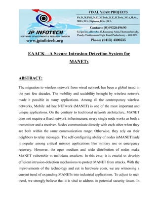 EAACK—A Secure Intrusion-Detection System for
MANETs
ABSTRACT:
The migration to wireless network from wired network has been a global trend in
the past few decades. The mobility and scalability brought by wireless network
made it possible in many applications. Among all the contemporary wireless
networks, Mobile Ad hoc NETwork (MANET) is one of the most important and
unique applications. On the contrary to traditional network architecture, MANET
does not require a fixed network infrastructure; every single node works as both a
transmitter and a receiver. Nodes communicate directly with each other when they
are both within the same communication range. Otherwise, they rely on their
neighbors to relay messages. The self-configuring ability of nodes inMANETmade
it popular among critical mission applications like military use or emergency
recovery. However, the open medium and wide distribution of nodes make
MANET vulnerable to malicious attackers. In this case, it is crucial to develop
efficient intrusion-detection mechanisms to protect MANET from attacks. With the
improvements of the technology and cut in hardware costs, we are witnessing a
current trend of expanding MANETs into industrial applications. To adjust to such
trend, we strongly believe that it is vital to address its potential security issues. In
 