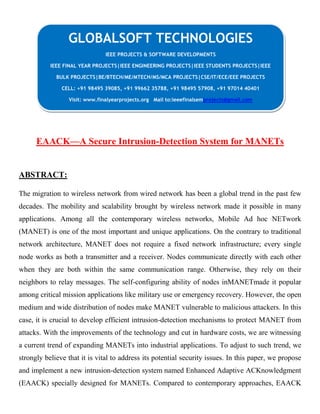 EAACK—A Secure Intrusion-Detection System for MANETs
ABSTRACT:
The migration to wireless network from wired network has been a global trend in the past few
decades. The mobility and scalability brought by wireless network made it possible in many
applications. Among all the contemporary wireless networks, Mobile Ad hoc NETwork
(MANET) is one of the most important and unique applications. On the contrary to traditional
network architecture, MANET does not require a fixed network infrastructure; every single
node works as both a transmitter and a receiver. Nodes communicate directly with each other
when they are both within the same communication range. Otherwise, they rely on their
neighbors to relay messages. The self-configuring ability of nodes inMANETmade it popular
among critical mission applications like military use or emergency recovery. However, the open
medium and wide distribution of nodes make MANET vulnerable to malicious attackers. In this
case, it is crucial to develop efficient intrusion-detection mechanisms to protect MANET from
attacks. With the improvements of the technology and cut in hardware costs, we are witnessing
a current trend of expanding MANETs into industrial applications. To adjust to such trend, we
strongly believe that it is vital to address its potential security issues. In this paper, we propose
and implement a new intrusion-detection system named Enhanced Adaptive ACKnowledgment
(EAACK) specially designed for MANETs. Compared to contemporary approaches, EAACK
GLOBALSOFT TECHNOLOGIES
IEEE PROJECTS & SOFTWARE DEVELOPMENTS
IEEE FINAL YEAR PROJECTS|IEEE ENGINEERING PROJECTS|IEEE STUDENTS PROJECTS|IEEE
BULK PROJECTS|BE/BTECH/ME/MTECH/MS/MCA PROJECTS|CSE/IT/ECE/EEE PROJECTS
CELL: +91 98495 39085, +91 99662 35788, +91 98495 57908, +91 97014 40401
Visit: www.finalyearprojects.org Mail to:ieeefinalsemprojects@gmail.com
 
