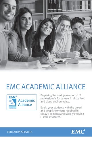 EMC ACADEMIC ALLIANCE
                     Preparing the next generation of IT
                     professionals for careers in virtualized
                     and cloud environments.

                     Equip your students with the broad
                     and deep knowledge required in
                     today’s complex and rapidly evolving
                     IT infrastructures.




EDUCATION SERVICES
 
