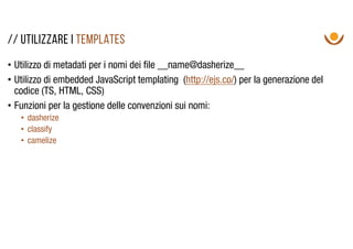 • Utilizzo di metadati per i nomi dei file __name@dasherize__
• Utilizzo di embedded JavaScript templating (http://ejs.co/) per la generazione del
codice (TS, HTML, CSS)
• Funzioni per la gestione delle convenzioni sui nomi:
• dasherize
• classify
• camelize
// utilizzare I templates
 