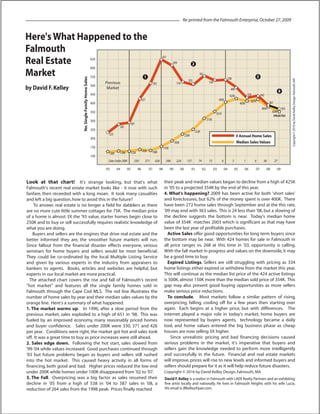 Here'sWhat Happened to the
Falmouth
Real Estate
Market
by David F.Kelley
Look at that chart! It's strange looking, but that's what
Falmouth's recent real estate market looks like - it rose with such
fanfare, then receeded with a long moan. It took many casualties
and left a big question,how to avoid this in the future?
To answer, real estate is no longer a field for dabblers as there
are no more cute little summer cottages for 75K. The median price
of a home is almost 3X the '93 value, starter homes begin close to
250K and to buy or sell successfully requires realistic knowledge of
what you are doing.
Buyers and sellers are the engines that drive real estate and the
better informed they are, the smoother future markets will run.
Since fallout from the financial disaster effects everyone, serious
seminars for home buyers and sellers would be most beneficial.
They could be co-ordinated by the local Multiple Listing Service
and given by various experts in the industry from appraisers to
bankers to agents. Books, articles and websites are helpful, but
experts in our local market are more practical.
The attached chart covers the rise and fall of Falmouth's recent
"hot market" and features all the single family homes sold in
Falmouth through the Cape Cod MLS. The red line illustrates the
number of home sales by year and their median sales values by the
orange line. Here's a summary of what happened.
1. The market warms up. In 1996, after a slow period from the
previous market, sales exploded to a high of 651 in '98. This was
fueled by an improved economy, many reasonably priced homes
and buyer confidence. Sales under 200K were 330, 371 and 426
per year. Conditions were right, the market got hot and sales took
off. It was a great time to buy as price increases were still ahead.
2. Sales edge down. Following the hot start, sales slowed from
'99-'04 while values increased. Good purchases continued through
'03 but future problems began as buyers and sellers still rushed
into the hot market. This caused heavy activity in all forms of
financing, both good and bad. Higher prices reduced the low end
under 200K while homes under 100K disappeared from '02 to '07.
3. The Fall. Overpricing was a big factor as sales resumed their
decline in '05 from a high of 538 in '04 to 387 sales in '08, a
reduction of 264 sales from the 1998 peak. Prices finally reached
their peak and median values began to decline from a high of 425K
in '05 to a projected 354K by the end of this year.
4. What's happening? 2009 has been active for both 'short sales'
and foreclosures, but 62% of the money spent is over 400K. There
have been 272 home sales through September and at the this rate,
'09 may end with 363 sales. This is 24 less than '08, but a slowing of
the decline suggests the bottom is near. Today's median home
value of 354K matches 2003 which is significant as that may have
been the last year of profitable purchases.
Active Sales offer good opportunities for long term buyers since
the bottom may be near. With 424 homes for sale in Falmouth in
all price ranges vs. 268 at this time in '03, opportunity is calling.
With the fall market in progress and values on the downside,it may
be a good time to buy.
Expired Listings. Sellers are still struggling with pricing as 334
home listings either expired or withdrew from the market this year.
This will continue as the median list price of the 424 active listings
is 500K, almost 150K more than the median sold price of 354K. This
gap may also present good buying opportunities as more sellers
make serious price reductions.
To conclude. Most markets follow a similar pattern of rising,
overpricing, falling, cooling off for a few years then starting over
again. Each begins at a higher price, but with differences. The
internet played a major role in today's market, home buyers are
now represented by buyers agents, technology became a daily
tool, and home values entered the big business phase as cheap
houses are now selling 3X higher.
Since unrealistic pricing and bad financing decisions caused
serious problems in the market, it's imperative that buyers and
sellers gain the knowledge needed to perform more intelligently
and successfully in the future. Financial and real estate markets
will improve, prices will rise to new levels and informed buyers and
sellers should prepare for it as it will help reduce future disasters.
Copyright © 2016 by David Kelley Design,Falmouth,MA
Re-printed from the Falmouth Enterprise,October 27,2009
4
No.SingleFamilyHomeSales
650
600
550
500
450
400
350
300
250
200
150
100
93 94 95 96 97 98 99 00 01 02 03 04 05 06 07 08 09
Y E A R
Copyright©2016byDavidKelleyDesign,Falmouth,MA
SalesUnder200K: 330 371 426 348 224 157 74 15 6 3 1 6 36 27
1
2
3
223
282
297
427
503
651
609
516
503
561
534
538
498
424 442
385K
387
363
120K 126K 125K 143K 138K
155K
183K
226K
252K
315K
351K
405K
425K
405K
421K
354K
# Annual Home Sales
Median SalesValues
(PROJECTED)
Previous
Market
David F.Kelley is a realtor in Falmouth with LAER Realty Partners and an exhibiting
fine artist locally and nationally. He lives in Falmouth Heights with his wife Lucia.
His email is dfkelley@pair.com.
 