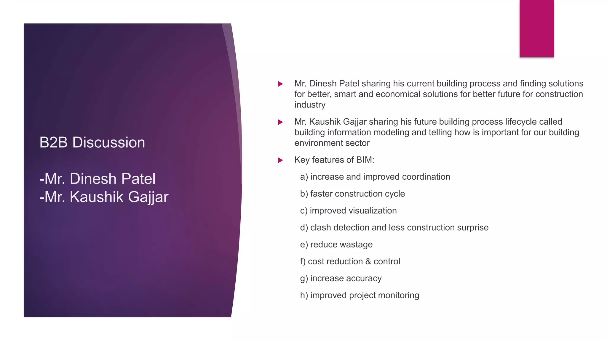  Mr. Dinesh Patel sharing his current building process and finding solutions
for better, smart and economical solutions for better future for construction
industry
 Mr. Kaushik Gajjar sharing his future building process lifecycle called
building information modeling and telling how is important for our building
environment sector
 Key features of BIM:
a) increase and improved coordination
b) faster construction cycle
c) improved visualization
d) clash detection and less construction surprise
e) reduce wastage
f) cost reduction & control
g) increase accuracy
h) improved project monitoring
B2B Discussion
-Mr. Dinesh Patel
-Mr. Kaushik Gajjar
 