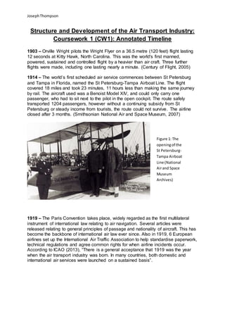 JosephThompson
Structure and Development of the Air Transport Industry:
Coursework 1 (CW1): Annotated Timeline
1903 – Orville Wright pilots the Wright Flyer on a 36.5 metre (120 feet) flight lasting
12 seconds at Kitty Hawk, North Carolina. This was the world's first manned,
powered, sustained and controlled flight by a heavier than air craft. Three further
flights were made, including one lasting nearly a minute. (Century of Flight, 2005)
1914 – The world’s first scheduled air service commences between St Petersburg
and Tampa in Florida, named the St Petersburg-Tampa Airboat Line. The flight
covered 18 miles and took 23 minutes, 11 hours less than making the same journey
by rail. The aircraft used was a Benoist Model XIV, and could only carry one
passenger, who had to sit next to the pilot in the open cockpit. The route safely
transported 1204 passengers, however without a continuing subsidy from St
Petersburg or steady income from tourists, the route could not survive. The airline
closed after 3 months. (Smithsonian National Air and Space Museum, 2007)
1919 – The Paris Convention takes place, widely regarded as the first multilateral
instrument of international law relating to air navigation. Several articles were
released relating to general principles of passage and nationality of aircraft. This has
become the backbone of international air law ever since. Also in 1919, 6 European
airlines set up the International Air Traffic Association to help standardise paperwork,
technical regulations and agree common rights for when airline incidents occur.
According to ICAO (2013), “There is a general acceptance that 1919 was the year
when the air transport industry was born. In many countries, both domestic and
international air services were launched on a sustained basis”.
Figure 1: The
openingof the
St Petersburg-
Tampa Airboat
Line (National
Airand Space
Museum
Archives)
 