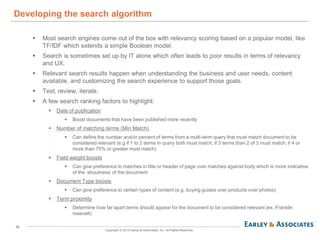 10
Copyright © 2013 Earley & Associates, Inc. All Rights Reserved.
 Most search engines come out of the box with relevancy scoring based on a popular model, like
TF/IDF which extends a simple Boolean model.
 Search is sometimes set up by IT alone which often leads to poor results in terms of relevancy
and UX.
 Relevant search results happen when understanding the business and user needs, content
available, and customizing the search experience to support those goals.
 Test, review, iterate.
 A few search ranking factors to highlight:
 Date of publication
 Boost documents that have been published more recently
 Number of matching terms (Min Match)
 Can define the number and/or percent of terms from a multi-term query that must match document to be
considered relevant (e.g if 1 to 2 terms in query both must match, if 3 terms than 2 of 3 must match, if 4 or
more than 75% or greater must match)
 Field weight boosts
 Can give preference to matches in title or header of page over matches against body which is more indicative
of the ‘aboutness’ of the document
 Document Type boosts
 Can give preference to certain types of content (e.g. buying guides over products over photos)
 Term proximity
 Determine how far apart terms should appear for the document to be considered relevant (ex. Franklin
rosevelt)
Developing the search algorithm
 