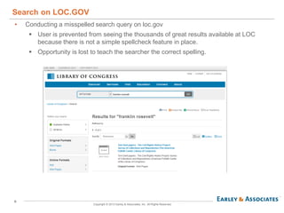 6
Copyright © 2013 Earley & Associates, Inc. All Rights Reserved.
• Conducting a misspelled search query on loc.gov
 User is prevented from seeing the thousands of great results available at LOC
because there is not a simple spellcheck feature in place.
 Opportunity is lost to teach the searcher the correct spelling.
Search on LOC.GOV
 
