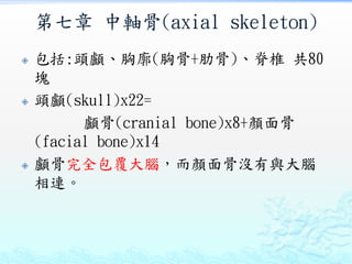 第七章 中軸骨(axial skeleton)
 包括:頭顱、胸廓(胸骨+肋骨)、脊椎 共80
塊
 頭顱(skull)x22=
顱骨(cranial bone)x8+顏面骨
(facial bone)x14
 顱骨完全包覆大腦，而顏面骨沒有與大腦
相連。
 