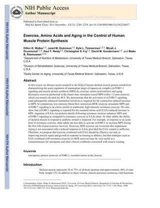 Exercise, Amino Acids and Aging in the Control of Human
Muscle Protein Synthesis
Dillon K. Walker1,2, Jared M. Dickinson1,2, Kyle L. Timmerman1,2,3, Micah J.
Drummond1,2,3, Paul T. Reidy1,2, Christopher S. Fry1,2, David M. Gundermann1,2, and Blake
B. Rasmussen1,2,3
1Department of Nutrition & Metabolism, University of Texas Medical Branch, Galveston, Texas,
U.S.A
2Division of Rehabilitation Sciences, University of Texas Medical Branch, Galveston, Texas,
U.S.A
3Sealy Center on Aging, University of Texas Medical Branch, Galveston, Texas, U.S.A
Abstract
In this review we discuss recent research in the field of human skeletal muscle protein metabolism
characterizing the acute regulation of mammalian target of rapamycin complex (mTORC) 1
signaling and muscle protein synthesis (MPS) by exercise, amino acid nutrition and aging.
Resistance exercise performed in the fasted state stimulates mixed MPS within 1 h post-exercise,
which can remain elevated for 48 h. We demonstrate that the activation of mTORC1 signaling
(and subsequently enhanced translation initiation) is required for the contraction-induced increase
in MPS. In comparison, low-intensity blood flow restriction (BFR) exercise stimulates MPS and
mTORC1 signaling to an extent similar to traditional, high-intensity resistance exercise. We also
show that mTORC1 signaling is required for the essential amino acid (EAA) induced increase in
MPS. Ingestion of EAAs (or protein) shortly following resistance exercise enhances MPS and
mTORC1 signaling as compared to resistance exercise or EAAs alone. In older adults, the ability
of skeletal muscle to respond to anabolic stimuli is impaired. For example, in response to an acute
bout of resistance exercise, older adults are less able to activate mTORC1 or increase MPS during
the first 24h of post-exercise recovery. However, BFR exercise can overcome this impairment.
Aging is not associated with a reduced response to EAAs provided the EAA content is sufficient.
Therefore, we propose that exercise combined with EAA should be effective not only in
improving muscle repair and growth in response to training in athletes, but that strategies such as
EAA combined with resistance exercise (or BFR exercise) may be very useful as a
countermeasure for sarcopenia and other clinical conditions associated with muscle wasting.
Keywords
sarcopenia; protein turnover; mTORC1; essential amino acids; leucine
Introduction
Skeletal muscle represents 50 to 75% of all body proteins and approximately 40% of total
body weight (72). In addition to sheer volume, muscle possesses numerous vital functions
Corresponding Author: Blake B. Rasmussen, Ph.D., University of Texas Medical Branch, Department of Nutrition & Metabolism,
Division of Rehabilitation Sciences, Sealy Center on Aging, 301 University Blvd., Galveston, TX 77555-1144, Phone: (409)
747-1619, Fax: (409) 747-1613, blrasmus@utmb.edu.
NIH Public Access
Author Manuscript
Med Sci Sports Exerc. Author manuscript; available in PMC 2012 December 1.
Published in final edited form as:
Med Sci Sports Exerc. 2011 December ; 43(12): 2249–2258. doi:10.1249/MSS.0b013e318223b037.
NIH-PAAuthorManuscriptNIH-PAAuthorManuscriptNIH-PAAuthorManuscript
 