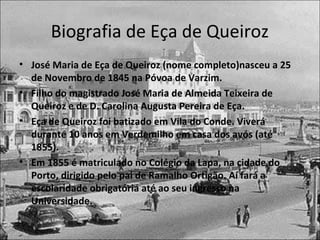 Biografia de Eça de Queiroz 
• José Maria de Eça de Queiroz (nome completo)nasceu a 25 
de Novembro de 1845 na Póvoa de Varzim. 
• Filho do magistrado José Maria de Almeida Teixeira de 
Queiroz e de D. Carolina Augusta Pereira de Eça. 
• Eça de Queiroz foi batizado em Vila do Conde. Viverá 
durante 10 anos em Verdemilho em casa dos avós (até 
1855). 
• Em 1855 é matriculado no Colégio da Lapa, na cidade do 
Porto, dirigido pelo pai de Ramalho Ortigão. Aí fará a 
escolaridade obrigatória até ao seu ingresso na 
Universidade. 
 