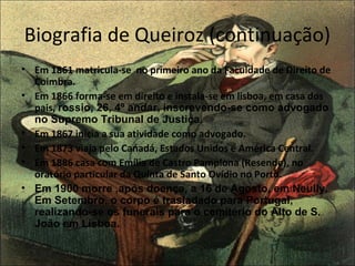 Biografia de Queiroz (continuação) 
• Em 1861 matricula-se no primeiro ano da Faculdade de Direito de 
Coimbra. 
• Em 1866 forma-se em direito e instala-se em lisboa, em casa dos 
pais, rossio, 26, 4º andar, inscrevendo-se como advogado 
no Supremo Tribunal de Justiça. 
• Em 1867 inicia a sua atividade como advogado. 
• Em 1873 viaja pelo Canadá, Estados Unidos e América Central. 
• Em 1886 casa com Emília de Castro Pamplona (Resende), no 
oratório particular da Quinta de Santo Ovídio no Porto. 
• Em 1900 morre ,após doença, a 16 de Agosto, em Neully. 
Em Setembro, o corpo é trasladado para Portugal, 
realizando-se os funerais para o cemitério do Alto de S. 
João em Lisboa. 
 