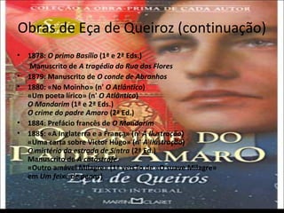 Obras de Eça de Queiroz (continuação) 
• 1878: O primo Basílio (1ª e 2ª Eds.) 
Manuscrito de A tragédia da Rua das Flores 
• 1879: Manuscrito de O conde de Abranhos 
• 1880: «No Moinho» (n' O Atlântico) 
«Um poeta lírico» (n' O Atlântico) 
O Mandarim (1ª e 2ª Eds.) 
O crime do padre Amaro (2ª Ed.) 
• 1884: Prefácio francês de O Mandarim 
• 1885: «A Inglaterra e a França» (n' A Ilustração) 
«Uma carta sobre Victor Hugo» (n' A Ilustração) 
O mistério da estrada de Sintra (2ª Ed.) 
Manuscrito de A catástrofe 
«Outro amável Milagre» (1ª versão de «O suave Milagre» 
em Um feixe de penas) 
 