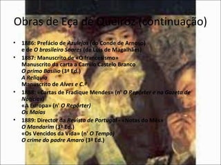 Obras de Eça de Queiroz (continuação) 
• 1886: Prefácio de Azulejos (do Conde de Arnoso) 
e de O brasileiro Soares (de Luís de Magalhães) 
• 1887: Manuscrito de «O francesismo» 
Manuscrito da carta a Camilo Castelo Branco 
O primo Basílio (3ª Ed.) 
A Relíquia 
Manuscrito de Alves e C.ª 
• 1888: «Cartas de Fradique Mendes» (n' O Repórter e na Gazeta de 
Notícias) 
«A Europa» (n' O Repórter) 
Os Maias 
• 1889: Director da Revista de Portugal - «Notas do Mês» 
O Mandarim (3ª Ed.) 
«Os Vencidos da Vida» (n' O Tempo) 
O crime do padre Amaro (3ª Ed.) 
 