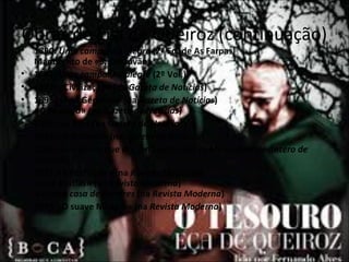 Obras de Eça de Queiroz (continuação) 
• 1890: Uma campanha alegre (2ª Ed. de As Farpas) 
Manuscrito de «S. Cristóvão» 
• 1891: Uma campanha alegre (2º Vol.) 
• 1892: «Civilização» (na Gazeta de Notícias) 
• 1893: «Frei Genebro» (na Gazeta de Notícias) 
«O Tesouro» (na Gazeta de Notícias) 
• 1894: «A Aia» (na Gazeta de Notícias) 
• 1895:«O defunto» (na Gazeta de Notícias) 
• 1896:«Um Génio que era um Santo» (no In Memoriam de Antero de 
Quental) 
• 1897:«A Perfeição» (na Revista Moderna) 
«José Matias» (na Revista Moderna) 
A ilustre casa de Ramires (na Revista Moderna) 
• 1898:«O suave Milagre» (na Revista Moderna) 
 