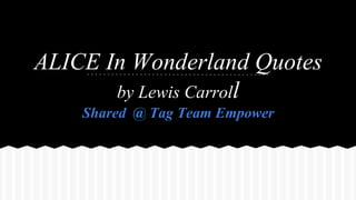 ALICE In Wonderland Quotes
by Lewis Carroll
Shared @ Tag Team Empower
 
