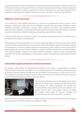 ações já fazem parte da rotina da agência, como participar de fóruns de debates na região, parcerias com 
Câmaras de Comércio, participação em feiras e encontros empresariais para divulgar a região, prestação de 
serviços de consultoria a empresas, recepção de comitivas empresariais, etc. Essas ações, segundo Farina, 
continuam no planejamento, dentro do escopo curto prazo e deverão ser ainda mais aprimoradas. 
Objetivos a serem alcançados 
A Terra Roxa tem muito trabalho pela frente. De acordo com o planejamento, entre as ações a serem 
atingidas a médio prazo estão a de reunir as entidades do terceiro setor, associações, sindicatos e outras, 
expondo e buscando conscientizar as pessoas sobre o papel da Terra Roxa e sua importância para o 
desenvolvimento regional; a organização de missões técnicas semestrais no país e fora do país, e estimular 
maneiras de disseminar a  uência de idiomas na população, especialmente o inglês. 
“A falta de pro ssionais que dominem o inglês é um obstáculo que precisamos vencer”, enfatizou o vice-presidente 
da Terra Roxa, Fernando Kiree . 
No longo prazo, a Terra Roxa também tem uma ampla relação de objetivos. Entre eles, estão a discussão de 
se criar um fundo institucional onde a renda seria revertida à TRI; oferecer suporte mais amplo na atração 
de investimentos, como para aspectos logísticos,  nanciamento, apoio jurídico e outros; proposição de 
política pública para incentivos  scais, tributários e isenções; trabalhar para transformar o Norte do Paraná 
como polo tecnológico amparado nos ativos existentes; estimular a criação de polos industriais que 
absorvam mão de obra especializadas; e ainda propor projetos integrados para destinação de resíduos 
sólidos. 
Apresentada a Agência Paranaense de Desenvolvimento 
Em seguida à apresentação do Planejamento Estratégico da Terra Roxa, o representante da Agência 
Paraná de Desenvolvimento, Jean Alberini, fez uma apresentação da nova entidade criada pelo governo 
do Paraná e que tem objetivos semelhantes aos da entidade norte-paranaense. A APD nasceu em 2012, 
mas começou sua operação de fato em fevereiro deste ano. “Nosso foco é o Estado do Paraná e somos um 
agente de desenvolvimento econômico”, informou Alberini. 
Um dos pontos discutidos entre as duas agências para futuro 
trabalho em comum está a proposta da APD de promover 
adensamentos de cadeias produtivas. De acordo com 
Fernando Kiree , vice-presidente da TRI, este também é um 
objetivo da Terra Roxa. “Uma grande empresa na região, 
por exemplo, atraiu outras 26 empresas instaladas nas 
proximidades, que são suas fornecedoras”, comentou. 
Alberini informou que é possível fazer um trabalho conjunto de atração de investimentos para a vinda de 
fornecedores para as empresas âncoras já instaladas na região. 
2 
 